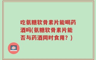 吃氨糖软骨素片能喝药酒吗(氨糖软骨素片能否与药酒同时食用？)