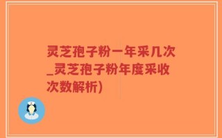 灵芝孢子粉一年采几次_灵芝孢子粉年度采收次数解析)