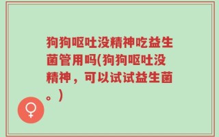 狗狗呕吐没精神吃益生菌管用吗(狗狗呕吐没精神，可以试试益生菌。)