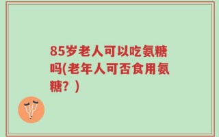 85岁老人可以吃氨糖吗(老年人可否食用氨糖？)