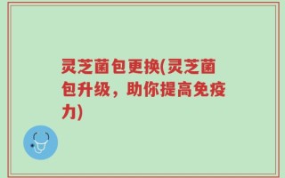 灵芝菌包更换(灵芝菌包升级，助你提高免疫力)