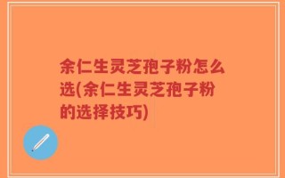 余仁生灵芝孢子粉怎么选(余仁生灵芝孢子粉的选择技巧)
