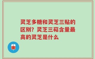 灵芝多糖和灵芝三贴的区别？灵芝三萜含量最高的灵芝是什么