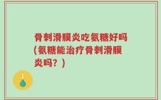 骨刺滑膜炎吃氨糖好吗(氨糖能治疗骨刺滑膜炎吗？)