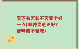 灵芝有苦和不苦哪个好一点(哪种灵芝更好？苦味或不苦味)