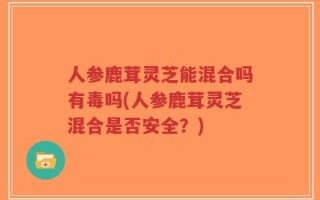 人参鹿茸灵芝能混合吗有毒吗(人参鹿茸灵芝混合是否安全？)