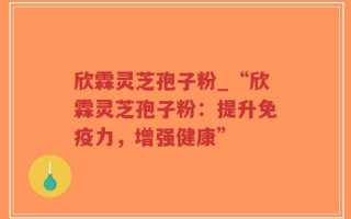 欣霖灵芝孢子粉_“欣霖灵芝孢子粉：提升免疫力，增强健康”