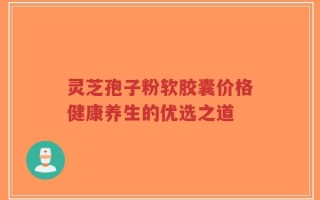 灵芝孢子粉软胶囊价格健康养生的优选之道