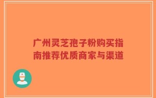 广州灵芝孢子粉购买指南推荐优质商家与渠道