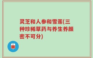 灵芝和人参和雪莲(三种珍稀草药与养生养颜密不可分)