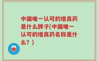 中国唯一认可的增高药是什么牌子(中国唯一认可的增高药名称是什么？)