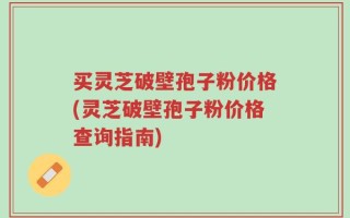买灵芝破壁孢子粉价格(灵芝破壁孢子粉价格查询指南)