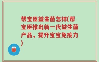 帮宝臣益生菌怎样(帮宝臣推出新一代益生菌产品，提升宝宝免疫力)