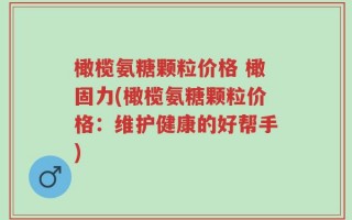 橄榄氨糖颗粒价格 橄固力(橄榄氨糖颗粒价格：维护健康的好帮手)