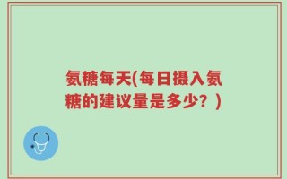 氨糖每天(每日摄入氨糖的建议量是多少？)