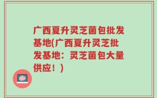 广西夏升灵芝菌包批发基地(广西夏升灵芝批发基地：灵芝菌包大量供应！)