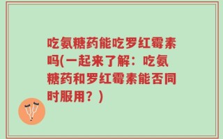 吃氨糖药能吃罗红霉素吗(一起来了解：吃氨糖药和罗红霉素能否同时服用？)