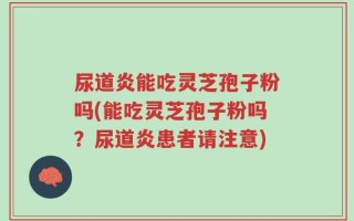 尿道炎能吃灵芝孢子粉吗(能吃灵芝孢子粉吗？尿道炎患者请注意)