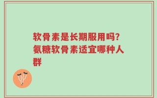 软骨素是长期服用吗？氨糖软骨素适宜哪种人群
