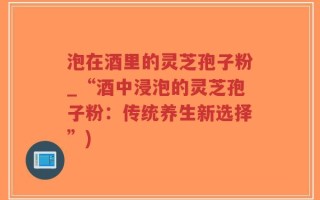泡在酒里的灵芝孢子粉_“酒中浸泡的灵芝孢子粉：传统养生新选择”)