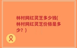 林村网红灵芝多少钱(林村网红灵芝价格是多少？)