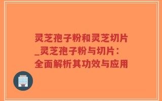 灵芝孢子粉和灵芝切片_灵芝孢子粉与切片：全面解析其功效与应用