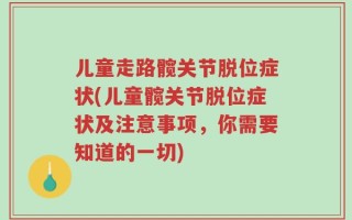 儿童走路髋关节脱位症状(儿童髋关节脱位症状及注意事项，你需要知道的一切)