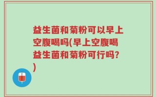 益生菌和菊粉可以早上空腹喝吗(早上空腹喝益生菌和菊粉可行吗？)