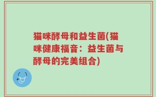 猫咪酵母和益生菌(猫咪健康福音：益生菌与酵母的完美组合)