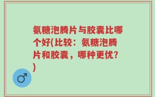 氨糖泡腾片与胶囊比哪个好(比较：氨糖泡腾片和胶囊，哪种更优？)