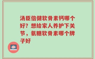 汤臣倍健软骨素钙哪个好？想给家人养护下关节，氨糖软骨素哪个牌子好