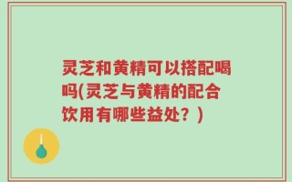 灵芝和黄精可以搭配喝吗(灵芝与黄精的配合饮用有哪些益处？)