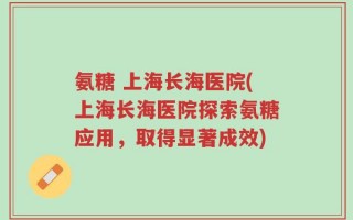 氨糖 上海长海医院(上海长海医院探索氨糖应用，取得显著成效)