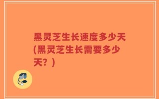 黑灵芝生长速度多少天(黑灵芝生长需要多少天？)
