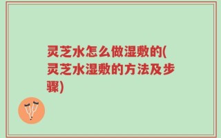 灵芝水怎么做湿敷的(灵芝水湿敷的方法及步骤)