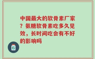 中国最大的软骨素厂家？氨糖软骨素吃多久见效，长时间吃会有不好的影响吗