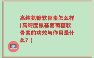高纯氨糖软骨素怎么样(高纯度氨基葡萄糖软骨素的功效与作用是什么？)