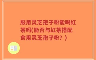 服用灵芝孢子粉能喝红茶吗(能否与红茶搭配食用灵芝孢子粉？)