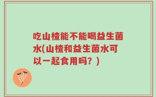 吃山楂能不能喝益生菌水(山楂和益生菌水可以一起食用吗？)