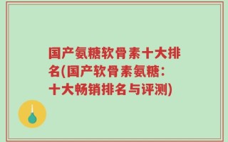 国产氨糖软骨素十大排名(国产软骨素氨糖：十大畅销排名与评测)