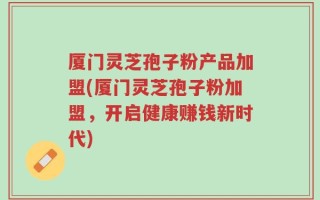 厦门灵芝孢子粉产品加盟(厦门灵芝孢子粉加盟，开启健康赚钱新时代)