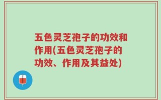 五色灵芝孢子的功效和作用(五色灵芝孢子的功效、作用及其益处)