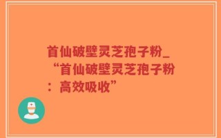 首仙破壁灵芝孢子粉_“首仙破壁灵芝孢子粉：高效吸收”