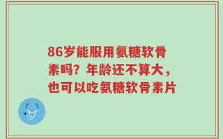 86岁能服用氨糖软骨素吗？年龄还不算大，也可以吃氨糖软骨素片
