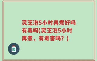 灵芝泡5小时再煮好吗有毒吗(灵芝泡5小时再煮，有毒害吗？)