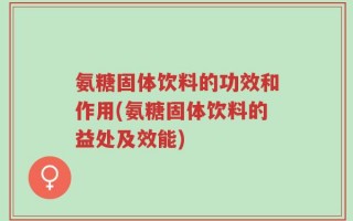 氨糖固体饮料的功效和作用(氨糖固体饮料的益处及效能)