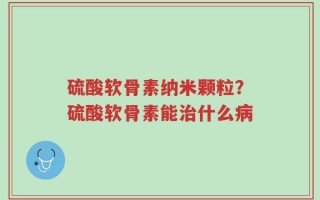 硫酸软骨素纳米颗粒？硫酸软骨素能治什么病