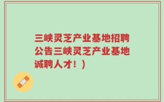 三峡灵芝产业基地招聘公告三峡灵芝产业基地诚聘人才！)