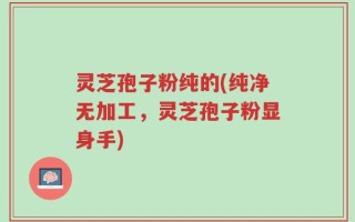 灵芝孢子粉纯的(纯净无加工，灵芝孢子粉显身手)