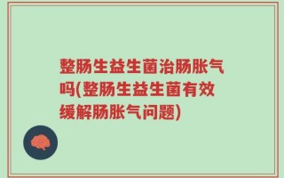 整肠生益生菌治肠胀气吗(整肠生益生菌有效缓解肠胀气问题)